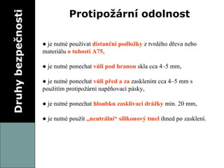 Druhy bezpečnosti Protipožární odolnost ●  je nutné používat  distanční podložky  z tvrdého dřeva nebo materiálu  o tuhosti A75 , ●  je nutné ponechat  vůli pod hranou  skla cca 4–5 mm, ●  je nutné ponechat  vůli před a za  zasklením cca 4–5 mm s použitím protipožární napěňovací pásky, ●  je nutné ponechat  hloubku zasklívací drážky  min. 20 mm, ●  je nutné použít  „neutrální“ silikonový tmel  ihned po zasklení. 