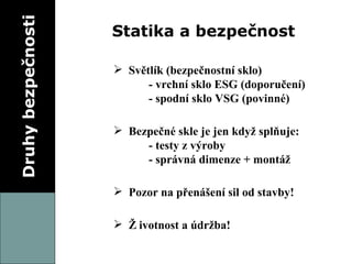Druhy bezpečnosti Statika a bezpečnost Světlík (bezpečnostní sklo) - vrchní sklo ESG (doporučení) - spodní sklo VSG (povinné) Bezpečné skle je jen když splňuje: - testy z výroby - správná dimenze + montáž Pozor na přenášení sil od stavby! Životnost a údržba! 