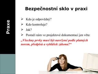 Praxe Bezpečnostní sklo v praxi Kdo je odpovědný? Kdo kontroluje? Jak? Postačí nám ve projektové dokumentaci jen věta: „ Všechny prvky musí být navržené podle platných norem, předpisů a vyhlášek zákona?“ 