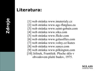 Zdroje Literatura: [1]  web stránka www.imaterialy.cz [ 2 ]  web stránka www.agc-flatglass.eu [ 3 ]  web stránka www.saint-gobain.com  [ 4 ]  web stránka www.sika.com [ 5 ]  web stránka www.flickr.com [ 6 ]  web stránka www.gslassfiles.com [ 7 ]  web stránka www.volny.cz/ikates [ 8 ]  web stránka www.sanco.com [ 9 ]  web stránka www.pilkington.com [ 10 ]  Jelinek, František: Ploche sklo v    obvodovem plašti budov, 1975. 