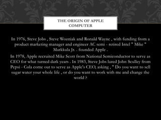 In 1976, Steve Jobs , Steve Wozniak and Ronald Wayne , with funding from a
product marketing manager and engineer AC semi - retired Intel " Mike "
Markkula Jr. . founded Apple .
In 1978, Apple recruited Mike Scott from National Semiconductor to serve as
CEO for what turned dark years . In 1983, Steve Jobs lured John Sculley from
Pepsi - Cola come out to serve as Apple's CEO, asking , " Do you want to sell
sugar water your whole life , or do you want to work with me and change the
world ?
THE ORIGIN OF APPLE
COMPUTER
 