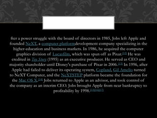 fter a power struggle with the board of directors in 1985, Jobs left Apple and
founded NeXT, a computer platformdevelopment company specializing in the
higher-education and business markets. In 1986, he acquired the computer
graphics division of Lucasfilm, which was spun off as Pixar.[12] He was
credited in Toy Story (1995) as an executive producer. He served as CEO and
majority shareholder until Disney's purchase of Pixar in 2006.[13] In 1996, after
Apple had failed to deliver its operating system, Copland, Gil Amelio turned
to NeXT Computer, and the NeXTSTEP platform became the foundation for
the Mac OS X.[14] Jobs returned to Apple as an advisor, and took control of
the company as an interim CEO. Jobs brought Apple from near bankruptcy to
profitability by 1998.[15][16][17]
 