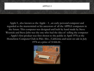 Apple I , also known as the Apple - 1 , an early personal computer and
regarded as the mastermind or his ancestors of all the APPLE computers in
the future. This computer was designed and built by hand made by Steve
Wozniak and Steve Jobs was the one who had the idea of selling the computer
. Apple's first product was first shown to the public in April 1976 at the
Homebrew Computer Club in Palo Alto , California and went on sale in July
1976 at a price of $ 666.66 .
APPLE I
 