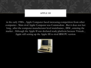 in the early 1980s , Apple Computer faced increasing competition from other
companies . Main rival Apple Computer was Commodore . But it does not last
long , after the computer manufacturer level mainframes , IBM , entering the
market . Although the Apple II was declared ready platform because Visicalc ,
Apple still setting up the Apple III to rival IBM PC version
APPLE III
 