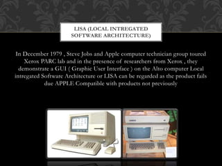 In December 1979 , Steve Jobs and Apple computer technician group toured
Xerox PARC lab and in the presence of researchers from Xerox , they
demonstrate a GUI ( Graphic User Interface ) on the Alto computer Local
intregated Software Architecture or LISA can be regarded as the product fails
due APPLE Compatible with products not previously
LISA (LOCAL INTREGATED
SOFTWARE ARCHITECTURE)
 