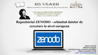 Repozitoriul ZENODO - schimbul datelor de
cercetare la nivel european
Mihaela STAVER,
Bibliotecar principal,
Serviciul Cercetare. Asistenţă de specialitate,
Biblioteca Ştiinţifică USARB
e-mail: staver.mihaela@gmail.com
COLLOQUIA BIBLIOTHECARIORUM
IN MEMORIAM FAINA TLEHUCI,
ediţia a V-a, 23 februarie 2017
 