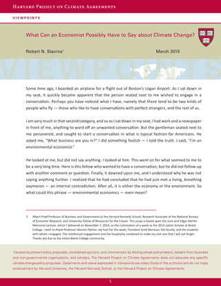 1
Harvard Project on Climate Agreements
v i e w p o i n t s
Viewpoints present policy proposals, considered opinions, and commentary by distinguished policymakers, leaders from business
and non-governmental organizations, and scholars. The Harvard Project on Climate Agreements does not advocate any specific
climate-change-policy proposals. Statements and views expressed in Viewpoints are solely those of the author(s) and do not imply
endorsement by Harvard University, the Harvard Kennedy School, or the Harvard Project on Climate Agreements.
What Can an Economist Possibly Have to Say about Climate Change?
Robert N. Stavins1								
March 2015
Some time ago, I boarded an airplane for a flight out of Boston’s Logan Airport. As I sat down in
my seat, it quickly became apparent that the person seated next to me wished to engage in a
conversation. Perhaps you have noticed what I have, namely that there tend to be two kinds of
people who fly — those who like to have conversations with perfect strangers, and the rest of us.
I am very much in that second category, and so as I sat down in my seat, I had work and a newspaper
in front of me, anything to ward off an unwanted conversation. But the gentleman seated next to
me persevered, and sought to start a conversation in what is typical fashion for Americans. He
asked me, “What business are you in?” I did something foolish — I told the truth. I said, “I’m an
environmental economist.”
He looked at me, but did not say anything. I looked at him. This went on for what seemed to me to
be a very long time. Here is this fellow who wanted to have a conversation, but he did not follow-up
with another comment or question. Finally, it dawned upon me, and I understood why he was not
saying anything further. I realized that he had concluded that he had just met a living, breathing
oxymoron — an internal contradiction. After all, it is either the economy or the environment. So
what could this phrase — environmental economics — even mean?
1	 Albert Pratt Professor of Business and Government at the Harvard Kennedy School, Research Associate of the National Bureau
of Economic Research, and University Fellow of Resources for the Future. This essay is based upon the June and Edgar Martin
Memorial Lecture, which I delivered on November 7, 2014, as the culmination of a week as the 2014 Upton Scholar at Beloit
College. I wish to thank Professor Warren Palmer, my host for the week, President Scott Bierman, the faculty, and the students
with whom I engaged. The intellectual engagement and the hospitality combined to make my visit one that I will not forget.
Thanks are due to the entire Beloit College community.
 