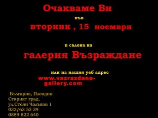 Очакваме Ви
във
вторник , 15 ноември
в салона на
галерия Възраждане
или на нашия уеб адрес
www.vazrazdane-
gallery.com
България, Пловдив
Старият град,
ул.Стоян Чалъков 1
032/63 53 39
0889 822 640
 