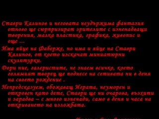 Ставри Калинов и неговата неудържима фантазия
отново ще сюрпризират зрителите с изненадващи
творения, малка пластика, графика, живопис и
още ...
Има яйце на Фаберже, но има и яйце на Ставри
Калинов, от което изскачат миниатюрни
скулптурки.
Дори ние, галеристите, не знаем всичко, което
голямият творец ще поднесе на сетивата ни в деня
на своето рождение .
Непредсказуем, обожаващ Играта, неуморен и
откровен като дете, Ставри ще ни очарова, възхити
и зарадва – с много изненади, само в деня и часа на
откриването на изложбата.
 