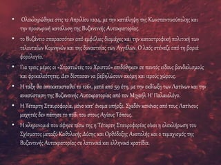 • Ολοκληρώθηκε στις 12 Απριλίου 1204, με την κατάληψη της Κωνσταντινούπολης και
την προσωρινή κατάλυση της Βυζαντινής Αυτοκρατορίας.
• το Βυζάντιο σπαρασσόταν από εμφύλιες διαμάχες και την καταστροφική πολιτική των
τελευταίων Κομνηνών και της δυναστείας των Αγγέλων. Ο λαός στέναζε από τη βαριά
φορολογία.
• Για τρεις μέρες οι «Στρατιώτες του Χριστού» επιδόθηκαν σε παντός είδους βανδαλισμούς
και φρικαλεότητες. Δεν δίστασαν να βεβηλώσουν ακόμη και ιερούς χώρους.
• Η τάξη θα αποκατασταθεί το 1261, μετά από 59 έτη, με την εκδίωξη των Λατίνων και την
ανασύσταση της Βυζαντινής Αυτοκρατορίας από τον Μιχαήλ Η' Παλαιολόγο.
• Η Τέταρτη Σταυροφορία, μόνο κατ' όνομα υπήρξε. Σχεδόν κανένας από τους Λατίνους
μαχητές δεν πάτησε το πόδι του στους Αγίους Τόπους.
• Η κληρονομιά που άφησε πίσω της η Τέταρτη Σταυροφορίας είναι η ολοκλήρωση του
Σχίσματος μεταξύ Καθολικής Δύσης και Ορθόδοξης Ανατολής και ο τεμαχισμός της
Βυζαντινής Αυτοκρατορίας σε λατινικά και ελληνικά κρατίδια.
 