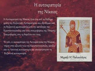 Η αυτοκρατορία
της Νίκαιας
Η Αυτοκρατορία της Νίκαιας ήταν ένα από τα διάδοχα
κράτη της Βυζαντινής Αυτοκρατορίας που ιδρύθηκαν από
τη Βυζαντινή αριστοκρατία μετά την κατάληψη της
Κωνσταντινούπολης από τους σταυροφόρους της Τέταρτης
Σταυροφορίας, στις 13 Απριλίου του 1204.
Το 1261, οι αυτοκράτορες της Αυτοκρατορίας της Νίκαιας,
πήραν στην εξουσία τους την Κωνσταντινούπολη, κατέλυ-
σαν τη Λατινική αυτοκρατορία και επανασύστησαν τη
Βυζαντινή αυτοκρατορία.
Μιχαήλ Η´ Παλαιολόγος
 