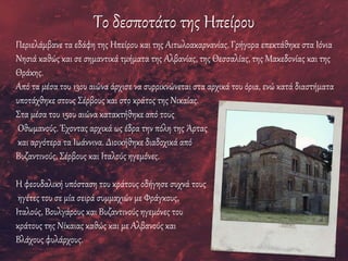 Το δεσποτάτο της Ηπείρου
Περιελάμβανε τα εδάφη της Ηπείρου και της Αιτωλοακαρνανίας. Γρήγορα επεκτάθηκε στα Ιόνια
Νησιά καθώς και σε σημαντικά τμήματα της Αλβανίας, της Θεσσαλίας, της Μακεδονίας και της
Θράκης.
Από τα μέσα του 13ου αιώνα άρχισε να συρρικνώνεται στα αρχικά του όρια, ενώ κατά διαστήματα
υποτάχθηκε στους Σέρβους και στο κράτος της Νικαίας.
Στα μέσα του 15ου αιώνα κατακτήθηκε από τους
Οθωμανούς. Έχοντας αρχικά ως έδρα την πόλη της Άρτας
και αργότερα τα Ιωάννινα. Διοικήθηκε διαδοχικά από
Βυζαντινούς, Σέρβους και Ιταλούς ηγεμόνες.
Η φεουδαλική υπόσταση του κράτους οδήγησε συχνά τους
ηγέτες του σε μία σειρά συμμαχιών με Φράγκους,
Ιταλούς, Βουλγάρους και Βυζαντινούς ηγεμόνες του
κράτους της Νίκαιας καθώς και με Αλβανούς και
Βλάχους φυλάρχους.
 