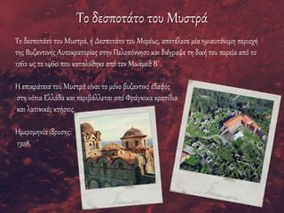 Το δεσποτάτο του Μυστρά
Το δεσποτάτο του Μυστρά, ή Δεσποτάτο του Μορέως, αποτέλεσε μία ημιαυτόνομη περιοχή
της Βυζαντινής Αυτοκρατορίας στην Πελοπόννησο και διέγραψε τη δική του πορεία από το
1262 ως το 1460 που καταλύθηκε από τον Μωάμεθ Β΄.
Η επικράτεια του Μυστρά είναι το μόνο βυζαντινό έδαφος
στη νότια Ελλάδα και περιβάλλεται από Φράγκικα κρατίδια
και λατινικές κτήσεις.
Ημερομηνία ίδρυσης:
1308
 