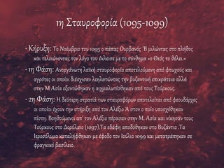 1η Σταυροφορία (1095-1099)
• Κήρυξη: Το Νοέμβριο του 1095 ο πάπας Ουρβανός ΄Β μιλώντας στο πλήθος
και τελειώνοντας τον λόγο του έκλεισε με το σύνθημα «ο Θεός το θέλει.»
• 1η Φάση: Ανοργάνωτη λαϊκή σταυροφορία αποτελούμενη από φτωχούς και
αγρότες οι οποίοι διέσχισαν λεηλατώντας την βυζαντινή επικράτεια αλλά
στην Μ Ασία εξοντώθηκαν η αιχμαλωτίσθηκαν από τους Τούρκους.
• 2η Φάση: Η δεύτερη στρατιά των σταυροφόρων αποτελείται από φεουδάρχες
οι οποίοι έχουν την στήριξη από τον Αλέξιο Ά στον ο ποίο υποσχέθηκαν
πίστη. Βοηθούμενοι απ’ τον Αλέξιο πέρασαν στην Μ. Ασία και νίκησαν τους
Τούρκους στο Δορύλαιο (1097).Τα εδάφη αποδόθηκαν στο Βυζάντιο .Τα
Ιεροσόλυμα καταλήφθηκαν με έφοδο τον Ιούλιο 1099 και μετατράπηκαν σε
φραγκικό βασίλειο.
 