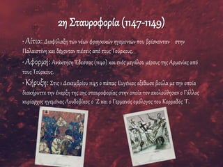 2η Σταυροφορία(1147-1149)
• Αίτια: Διαφύλαξη των νέων φραγκικών ηγεμονιών που βρίσκονταν στην
Παλαιστίνη και δέχονταν πιέσεις από τους Τούρκους.
• Αφορμή: Ανάκτηση Έδεσσας (1140) και ενός μεγάλου μέρους της Αρμενίας από
τους Τούρκους.
• Κήρυξη: Στις 1 Δεκεμβρίου 1145 ο πάπας Ευγένιος εξέδωσε βούλα με την οποία
διακήρυττε την έναρξη της 2ης σταυροφορίας στην οποία τον ακολούθησαν ο Γάλλος
κυρίαρχος ηγεμόνας Λουδοβίκος ο ΄Ζ και ο Γερμανός ομόλογος του Κορραδός ΄Γ.
 