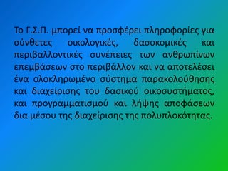 Το Γ.Σ.Π. μπορεί να προςφζρει πλθροφορίεσ για
ςφνκετεσ     οικολογικζσ,   δαςοκομικζσ   και
περιβαλλοντικζσ ςυνζπειεσ των ανκρωπίνων
επεμβάςεων ςτο περιβάλλον και να αποτελζςει
ζνα ολοκλθρωμζνο ςφςτθμα παρακολοφκθςθσ
και διαχείριςθσ του δαςικοφ οικοςυςτιματοσ,
και προγραμματιςμοφ και λιψθσ αποφάςεων
δια μζςου τθσ διαχείριςθσ τθσ πολυπλοκότθτασ.
 