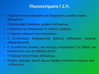 Πλεονεκτήματα Γ.Σ.Π.

• Η Δυνατότθτα καταγραφισ και διαχείριςθσ μεγάλου όγκου
  δεδομζνων.
• Η Καταγραφι διαφόρων μορφϊν δεδομζνων.
• Η Διανομι των δεδομζνων ςε πολλοφσ χριςτεσ.
• Η Γριγορθ εξαγωγι αποτελεςμάτων.
• Ο Συνδυαςμόσ διαφορετικισ φφςεωσ δεδομζνων (χωρικά,
  αλφαρικμθτικά).
• Η Δυνατότθτα εφκολθσ και ςυνεχισ ενθμζρωςθσ τθσ βάςθσ και
  διαπίςτωςθσ των μεταβολϊν αυτισ.
• Η Εξαγωγι ςτατιςτικϊν δεδομζνων.
• Εφκολθ, γριγορθ, άμεςθ και με ακρίβεια άντλθςθ ςτοιχείων από
  τθ βάςθ μασ.
 