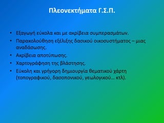 Πλεονεκτήματα Γ.Σ.Π.


• Εξαγωγι εφκολα και με ακρίβεια ςυμπεραςμάτων.
• Παρακολοφκθςθ εξζλιξθσ δαςικοφ οικοςυςτιματοσ – μιασ
  αναδάςωςθσ.
• Ακρίβεια αποτφπωςθσ.
• Χαρτογράφθςθ τθσ βλάςτθςθσ.
• Εφκολθ και γριγορθ δθμιουργία κεματικοφ χάρτθ
  (τοπογραφικοφ, δαςοπονικοφ, γεωλογικοφ… κτλ).
 