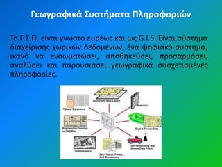 Γεωγραφικά Συςτήματα Πληροφοριών

Το Γ.Σ.Π. είναι γνωςτό ευρζωσ και ωσ G.I.S. Είναι ςφςτθμα
διαχείριςθσ χωρικϊν δεδομζνων, ζνα ψθφιακό ςφςτθμα,
ικανό να ενςωματϊςει, αποκθκεφςει, προςαρμόςει,
αναλφςει και παρουςιάςει γεωγραφικά ςυςχετιςμζνεσ
πλθροφορίεσ.
 