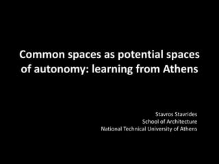 Common spaces as potential spaces
of autonomy: learning from Athens
Stavros Stavrides
School of Architecture
National Technical University of Athens
 