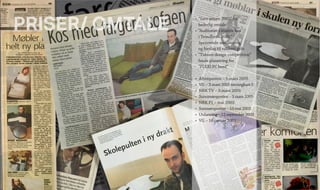 PRISER/ OMTALE
• 	”Savo prisen 2001” for
	 hederlig omtale.
•	 ”Auditoriet i statens hus
	 i Trondheim 2001”
	 Spennende amfiløsning
	 og forslag til vakkert gulv.
•	 ”Tubism design competition”
	 finale plassering for
	 ”FLEXI PC bord”
•	 Aftenposten – 5.mars 2005
•	 VG – 3.mars 2005 terningkast 5
•	 NRK TV – 3.mars 2005
•	 Sunnmørsposten – 3.mars 2005
•	 NRK P1 – mai 2003
•	 Sunmørsposten – 19.mai 2003
•	 Utdanning – 12.september 2003
•	 VG – 16.januar 2003
 