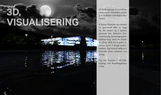 3D,
VISUALISERING
3D-DAK tegning, er et redskap
i tiden og for fremtiden og kan
gi et innblikk i virkelighet eller
fantasi.
Å kunne illustrere og animere
en gjenstand eller et bygg
før det skapes og å spasere
gjennom det, diskutere bl.a.
materialvalg, lyssetting og mø-
belplassering med en kunde
er viktig. Både for å prøve ut
ønsker og for å unngå misfor-
ståelser. Jeg forstod tidlig at å
beherske dette verktøyet var
nyttig.
Jeg har forelest i 3D-DAK
tegning ved Kunsthøgskolen
i Oslo.
 