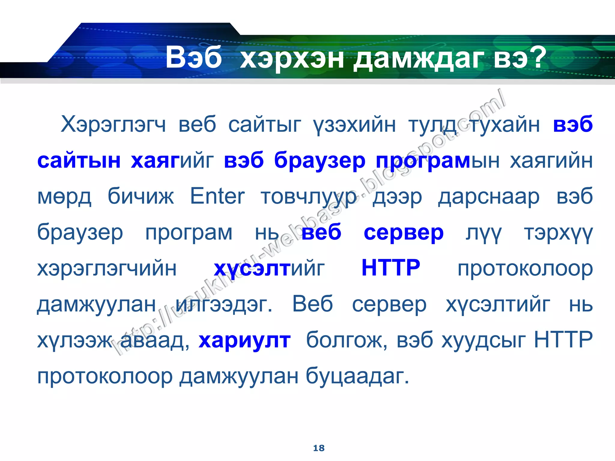 Вэб хэрхэн дамждаг вэ?

  Хэрэглэгч веб сайтыг үзэхийн тулд тухайн вэб
сайтын хаягийг вэб браузер програмын хаягийн
мөрд бичиж Enter товчлуур дээр дарснаар вэб
браузер програм нь веб сервер лүү тэрхүү
хэрэглэгчийн   хүсэлтийг    HTTP   протоколоор
дамжуулан илгээдэг. Веб сервер хүсэлтийг нь
хүлээж аваад, хариулт болгож, вэб хуудсыг HTTP
протоколоор дамжуулан буцаадаг.

                       18
 