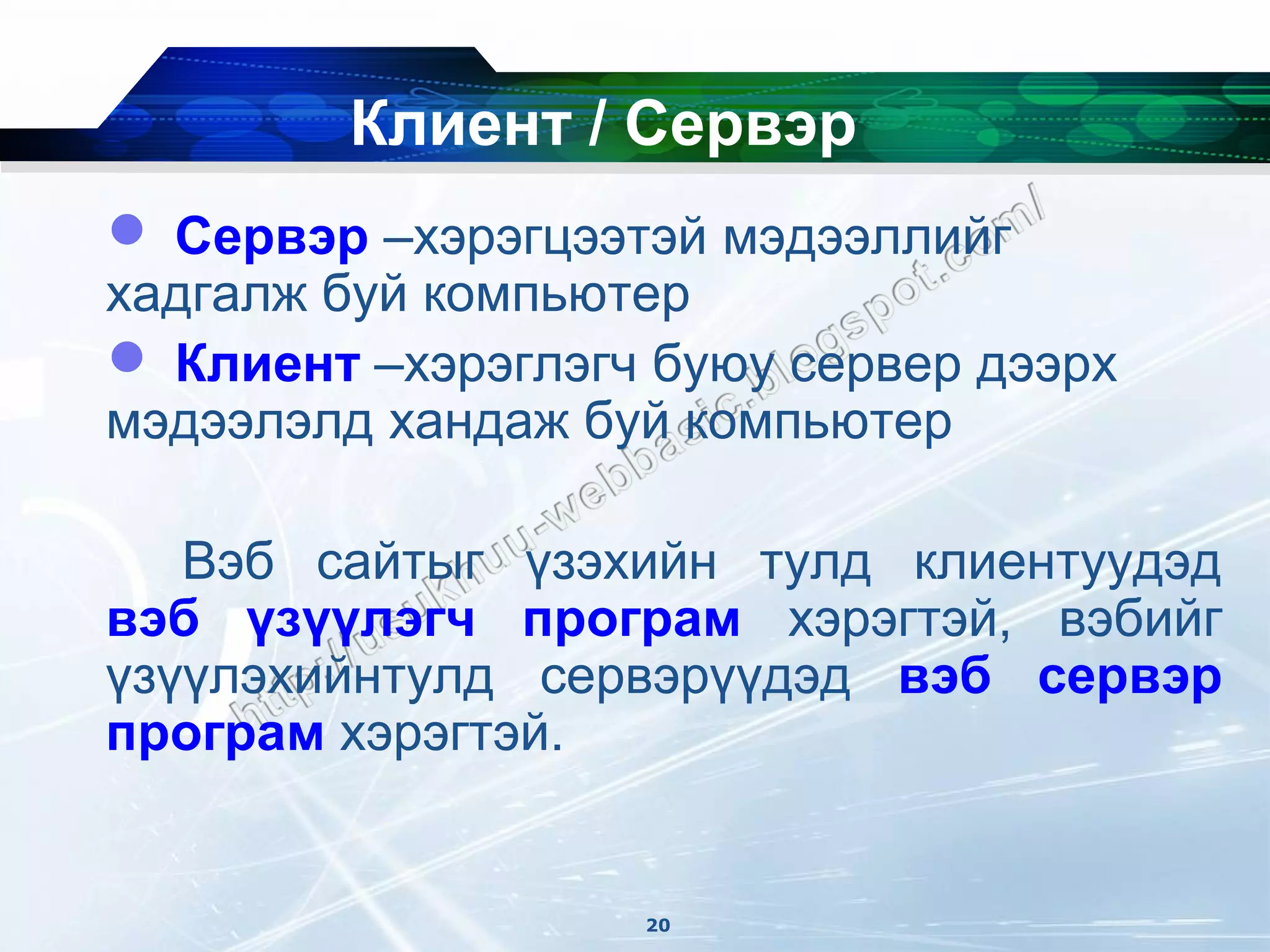 Клиент / Сервэр
 Сервэр –хэрэгцээтэй мэдээллийг
хадгалж буй компьютер
 Клиент –хэрэглэгч буюу сервер дээрх
мэдээлэлд хандаж буй компьютер

   Вэб сайтыг үзэхийн тулд клиентуудэд
вэб үзүүлэгч програм хэрэгтэй, вэбийг
үзүүлэхийнтулд сервэрүүдэд вэб сервэр
програм хэрэгтэй.


                   20
 