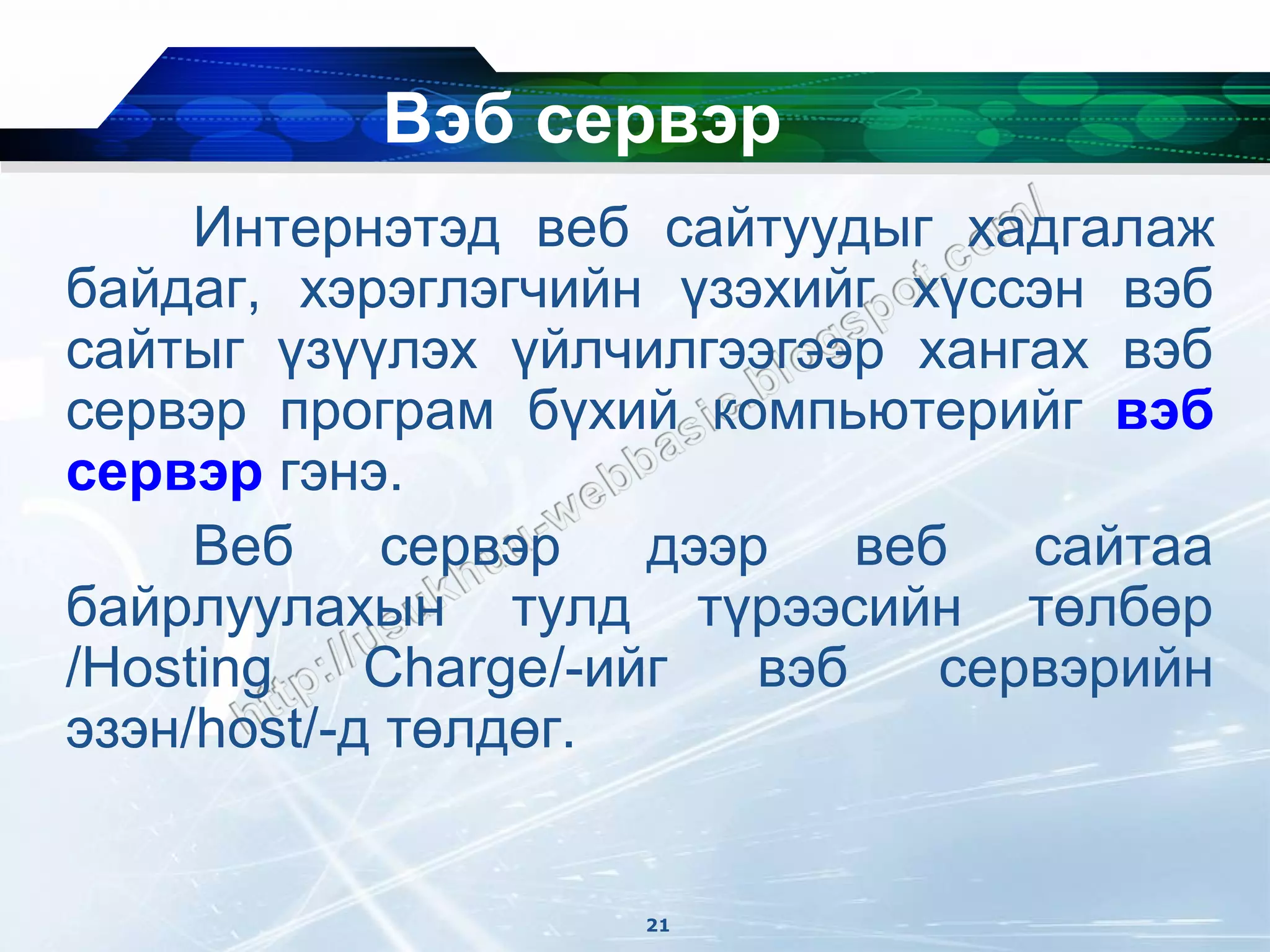 Вэб сервэр
     Интернэтэд веб сайтуудыг хадгалаж
байдаг, хэрэглэгчийн үзэхийг хүссэн вэб
сайтыг үзүүлэх үйлчилгээгээр хангах вэб
сервэр програм бүхий компьютерийг вэб
сервэр гэнэ.
     Веб     сервэр   дээр    веб   сайтаа
байрлуулахын тулд түрээсийн төлбөр
/Hosting    Charge/-ийг   вэб    сервэрийн
эзэн/host/-д төлдөг.


                     21
 