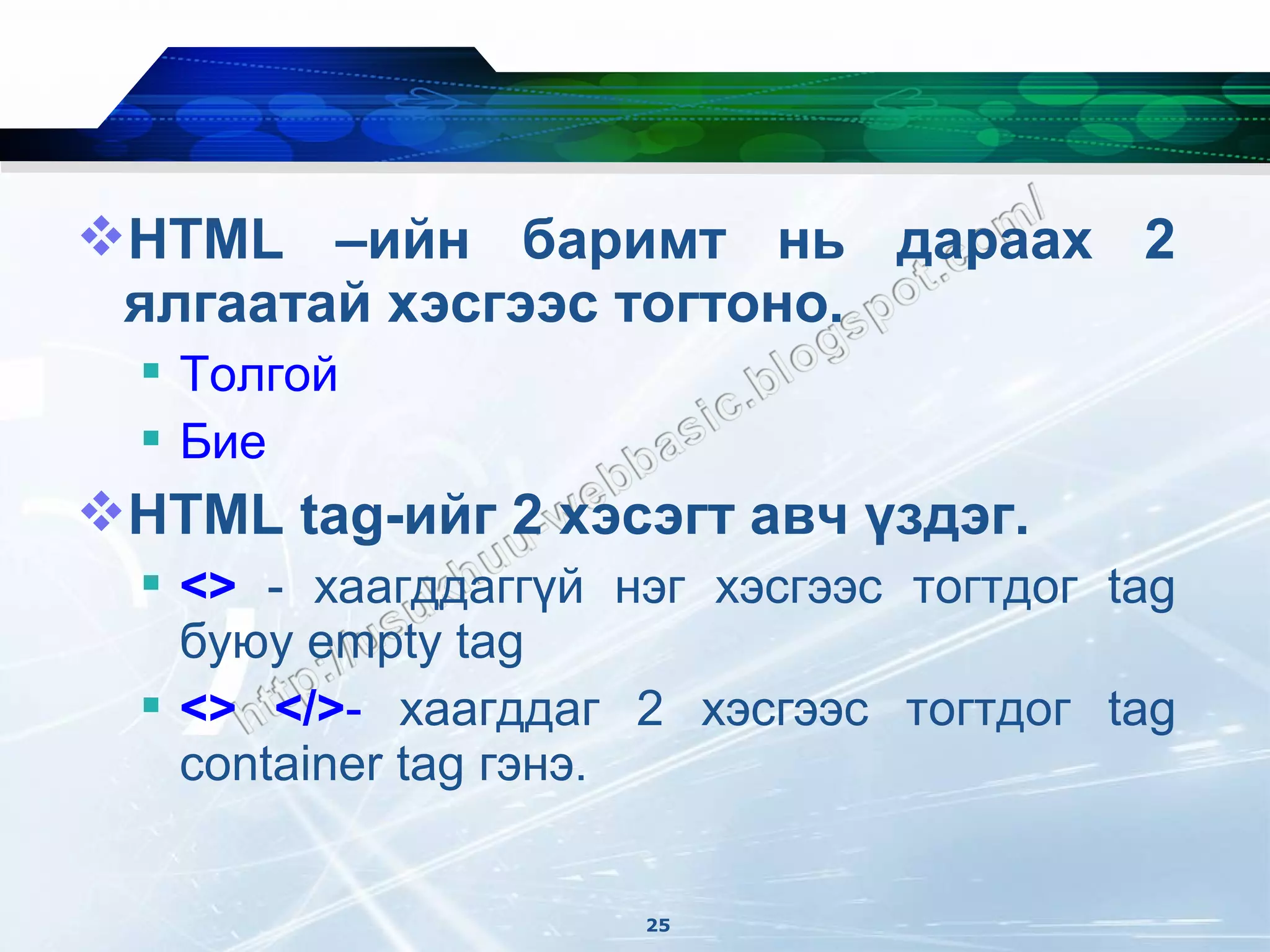 HTML –ийн баримт нь дараах 2
 ялгаатай хэсгээс тогтоно.
   Толгой
   Бие
HTML tag-ийг 2 хэсэгт авч үздэг.
   <> - хаагддаггүй нэг хэсгээс тогтдог tag
    буюу empty tag
   <> </>- хаагддаг 2 хэсгээс тогтдог tag
    container tag гэнэ.


                      25
 