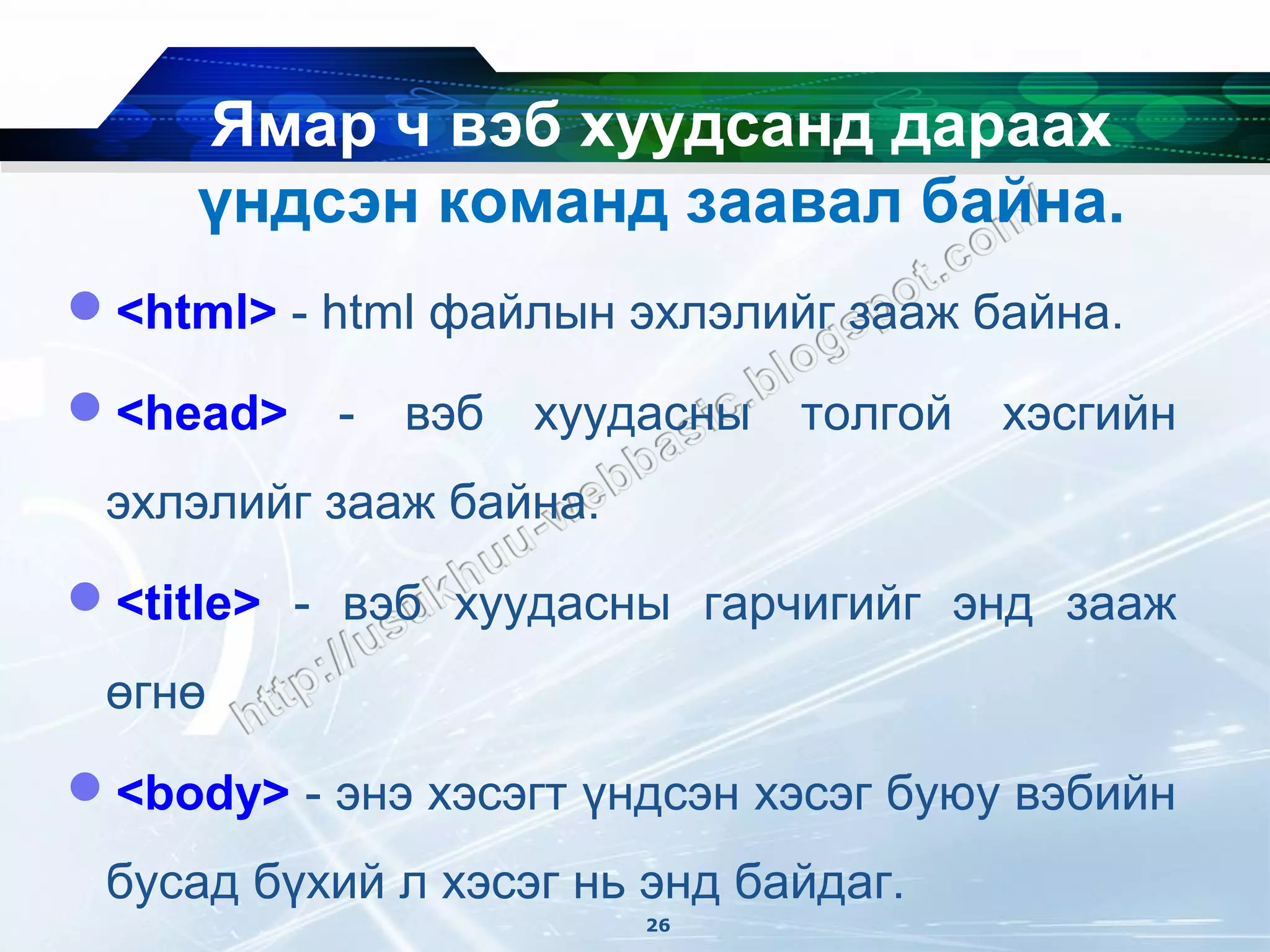Ямар ч вэб хуудсанд дараах
     үндсэн команд заавал байна.
<html> - html файлын эхлэлийг зааж байна.

<head>    -   вэб   хуудасны   толгой   хэсгийн
 эхлэлийг зааж байна.
<title> - вэб хуудасны гарчигийг энд зааж
 өгнө
<body> - энэ хэсэгт үндсэн хэсэг буюу вэбийн
 бусад бүхий л хэсэг нь энд байдаг.
                         26
 