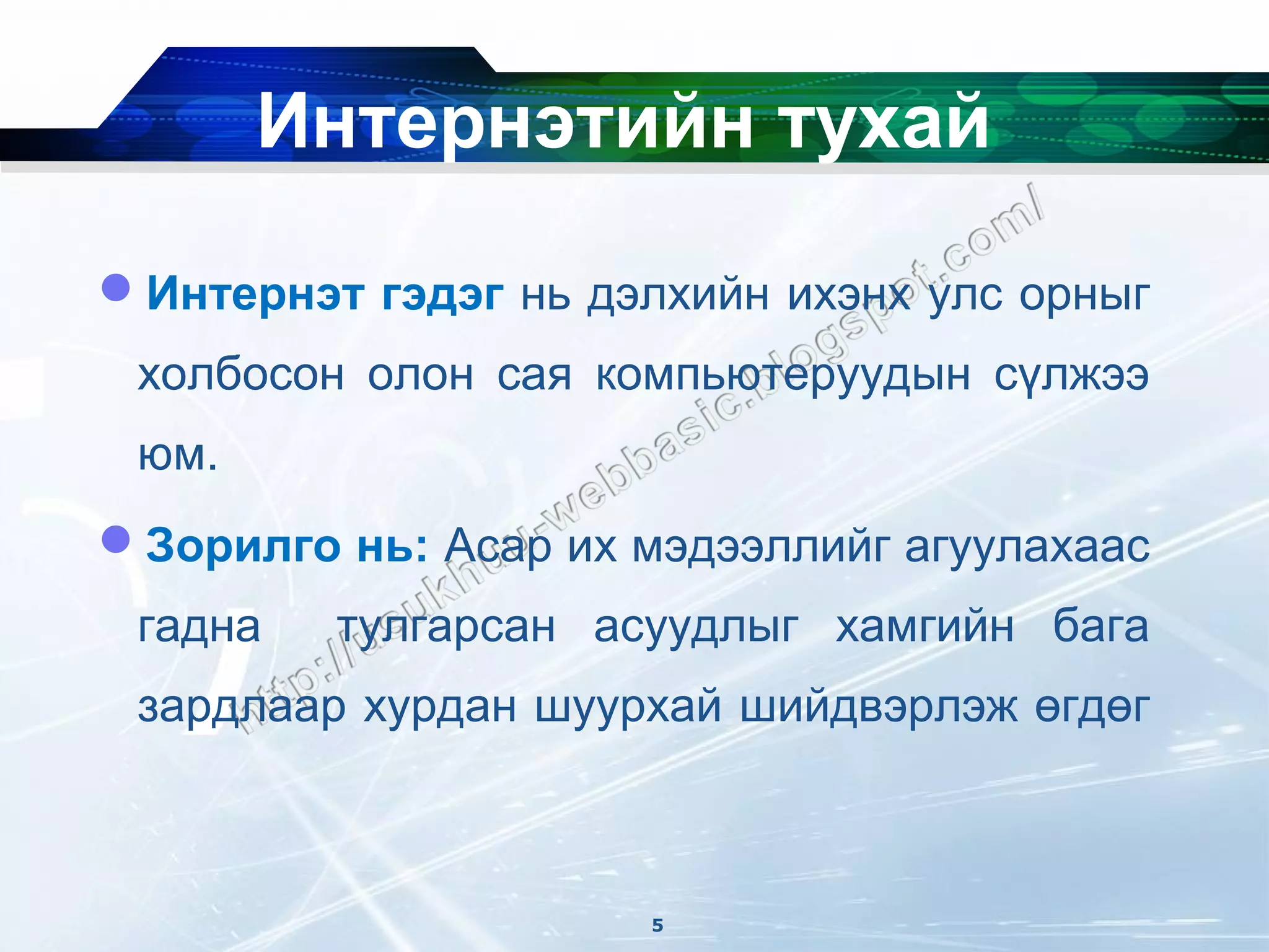 Интернэтийн тухай

Интернэт гэдэг нь дэлхийн ихэнх улс орныг
 холбосон олон сая компьютеруудын сүлжээ
 юм.
Зорилго нь: Асар их мэдээллийг агуулахаас
 гадна   тулгарсан асуудлыг хамгийн бага
 зардлаар хурдан шуурхай шийдвэрлэж өгдөг



                      5
 