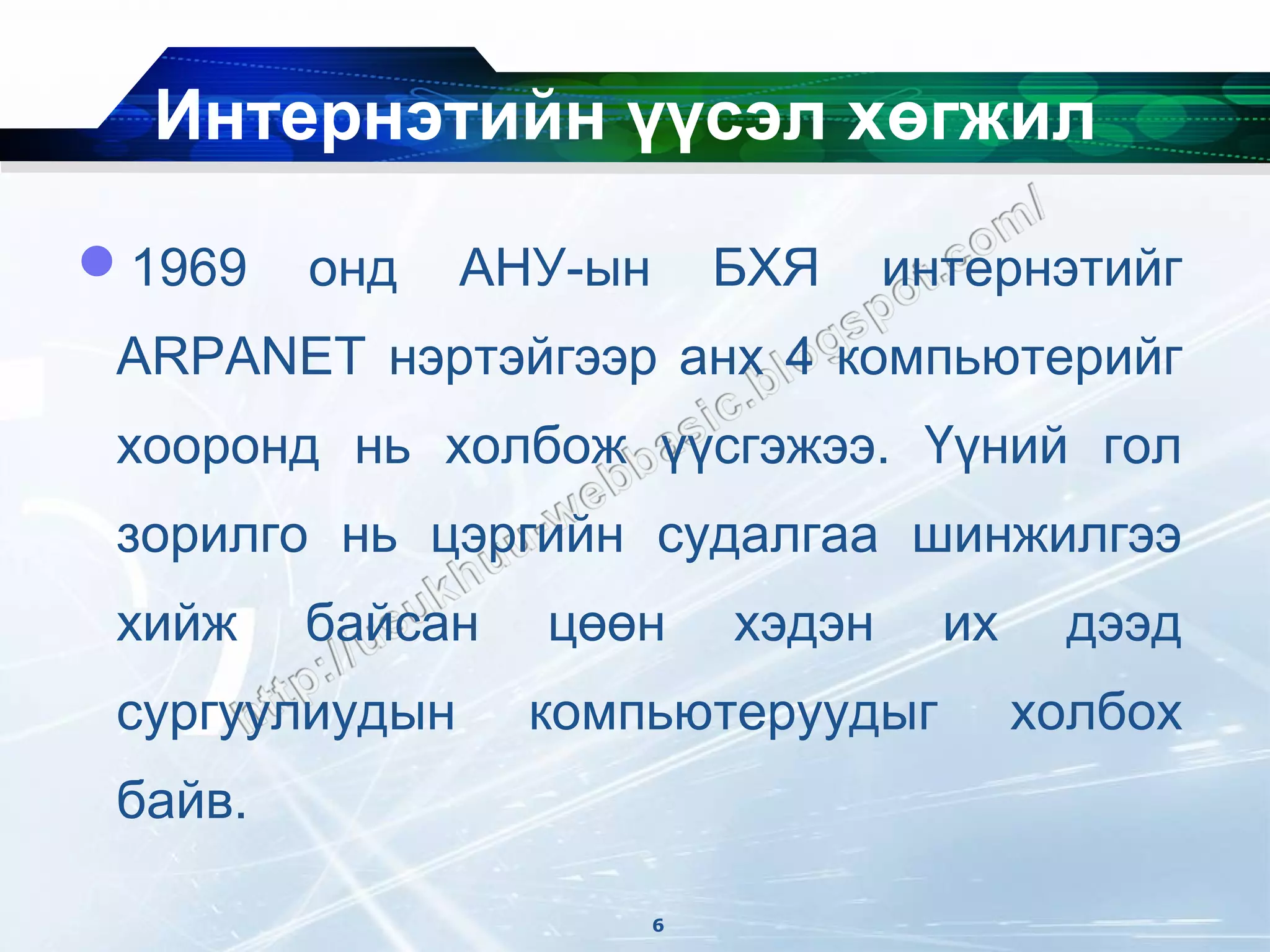 Интернэтийн үүсэл хөгжил
1969    онд    АНУ-ын       БХЯ     интернэтийг
 ARPANET нэртэйгээр анх 4 компьютерийг
 хооронд нь холбож үүсгэжээ. Үүний гол
 зорилго нь цэргийн судалгаа шинжилгээ
 хийж    байсан   цөөн       хэдэн     их    дээд
 сургуулиудын     компьютеруудыг            холбох
 байв.

                         6
 