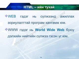 HTML – ийн тухай

WEB    гэдэг   нь   сүлжээнд   ажиллах
 зориулалттай програм хангамж юм.
WWW гэдэг нь World Wide Web буюу
 дэлхийн нийтийн сүлжээ гэсэн үг юм.




                     10
 