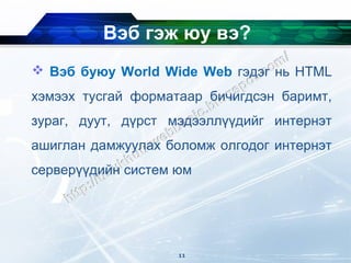 Вэб гэж юу вэ?
 Вэб буюу World Wide Web гэдэг нь HTML
хэмээх тусгай форматаар бичигдсэн баримт,
зураг, дуут, дүрст мэдээллүүдийг интернэт
ашиглан дамжуулах боломж олгодог интернэт
серверүүдийн систем юм




                    11
 