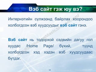 Вэб сайт гэж юу вэ?
Интернэтийн сүлжээнд байрлах хоорондоо
холбогдсон вэб хуудсуудыг вэб сайт гэнэ.


Вэб сайт нь тодорхой сэдвийн дагуу гол
хуудас    /Home    Page/   бүхий,      түүнд
холбогдсон   хэд   хэдэн   вэб   хуудсуудаас
бүтдэг.

                     14
 