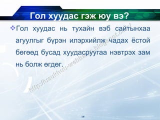 Гол хуудас гэж юу вэ?
Гол хуудас нь тухайн вэб сайтынхаа
 агуулгыг бүрэн илэрхийлж чадах ёстой
 бөгөөд бусад хуудасруугаа нэвтрэх зам
 нь болж өгдөг.




                   16
 