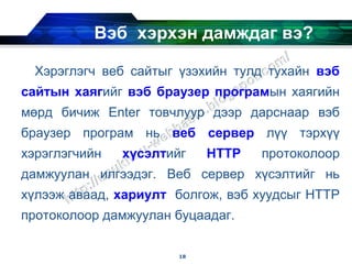 Вэб хэрхэн дамждаг вэ?

  Хэрэглэгч веб сайтыг үзэхийн тулд тухайн вэб
сайтын хаягийг вэб браузер програмын хаягийн
мөрд бичиж Enter товчлуур дээр дарснаар вэб
браузер програм нь веб сервер лүү тэрхүү
хэрэглэгчийн   хүсэлтийг    HTTP   протоколоор
дамжуулан илгээдэг. Веб сервер хүсэлтийг нь
хүлээж аваад, хариулт болгож, вэб хуудсыг HTTP
протоколоор дамжуулан буцаадаг.

                       18
 