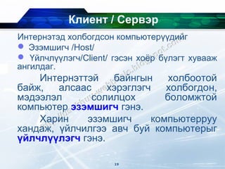 Клиент / Сервэр
Интернэтэд холбогдсон компьютерүүдийг
 Эзэмшигч /Host/
 Үйлчлүүлэгч/Client/ гэсэн хоёр бүлэгт хувааж
ангилдаг.
    Интернэттэй    байнгын     холбоотой
байж,   алсаас    хэрэглэгч   холбогдон,
мэдээлэл      солилцох        боломжтой
компьютер эзэмшигч гэнэ.
    Харин    эзэмшигч      компьютерруу
хандаж, үйлчилгээ авч буй компьютерыг
үйлчлүүлэгч гэнэ.

                      19
 
