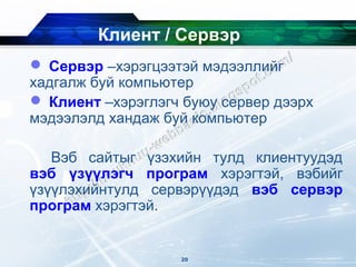 Клиент / Сервэр
 Сервэр –хэрэгцээтэй мэдээллийг
хадгалж буй компьютер
 Клиент –хэрэглэгч буюу сервер дээрх
мэдээлэлд хандаж буй компьютер

   Вэб сайтыг үзэхийн тулд клиентуудэд
вэб үзүүлэгч програм хэрэгтэй, вэбийг
үзүүлэхийнтулд сервэрүүдэд вэб сервэр
програм хэрэгтэй.


                   20
 