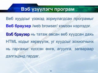 Вэб үзүүлэгч програм
Веб хуудсыг үзэхэд зориулагдсан програмыг
Веб браузер /web browser/ хэмээн нэрлэдэг.

Вэб браузер нь татаж авсан веб хуудсан дахь
HTML кодыг хөрвүүлж, уг хуудсыг зохиогчынх
нь гаргахыг хүссэн өнгө, агуулга, загвараар
дэлгэцэнд гардаг.


                     22
 