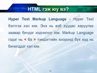 HTML гэж юу вэ?
Hyper Text Markup Language - Hyper Text
бэлтгэх хэл юм. Энэ нь вэб хуудас харуулах
заавар бичдэг кодчилол юм. Markup Language
гэдэг нь < ба > тэмдэгтийн хооронд бүх код нь
бичигддэг хэл юм.




                     23
 