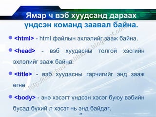 Ямар ч вэб хуудсанд дараах
     үндсэн команд заавал байна.
<html> - html файлын эхлэлийг зааж байна.

<head>    -   вэб   хуудасны   толгой   хэсгийн
 эхлэлийг зааж байна.
<title> - вэб хуудасны гарчигийг энд зааж
 өгнө
<body> - энэ хэсэгт үндсэн хэсэг буюу вэбийн
 бусад бүхий л хэсэг нь энд байдаг.
                         26
 