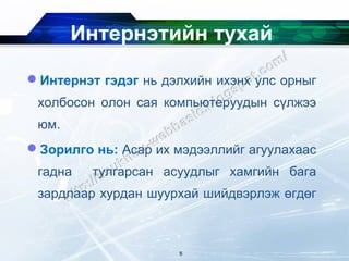 Интернэтийн тухай

Интернэт гэдэг нь дэлхийн ихэнх улс орныг
 холбосон олон сая компьютеруудын сүлжээ
 юм.
Зорилго нь: Асар их мэдээллийг агуулахаас
 гадна   тулгарсан асуудлыг хамгийн бага
 зардлаар хурдан шуурхай шийдвэрлэж өгдөг



                      5
 
