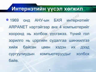 Интернэтийн үүсэл хөгжил
1969    онд    АНУ-ын       БХЯ     интернэтийг
 ARPANET нэртэйгээр анх 4 компьютерийг
 хооронд нь холбож үүсгэжээ. Үүний гол
 зорилго нь цэргийн судалгаа шинжилгээ
 хийж    байсан   цөөн       хэдэн     их    дээд
 сургуулиудын     компьютеруудыг            холбох
 байв.

                         6
 