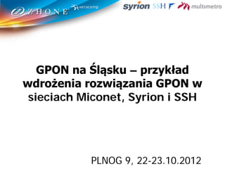 GPON na Śląsku – przykład
wdrożenia rozwiązania GPON w
sieciach Miconet, Syrion i SSH
PLNOG 9, 22-23.10.2012
 