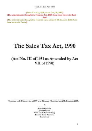 The Sales Tax Act, 1990

                   (Sales Tax Act, 1990, as on Oct, 28, 2009)
(The amendments through the Finance Act, 2009, have been shown in Red)
                                     And
(The amendments through the Finance (Amendment) Ordinance, 2009, have
been shown in Green)




           The Sales Tax Act, 1990
      (Act No. III of 1951 as Amended by Act
                    VII of 1990)




   ............................................................................................................................................
 Updated vide Finance Act, 2009 and Finance (Amendment) Ordinance, 2009.
                                                                        By

                                                          Hamid Hussain,
                                                           Joint Director,
                                                     Sales Tax & Federal Wing,
                                                      Federal Board Revenue,
                                                             Islamabad.


                                                                                                                                           1
 