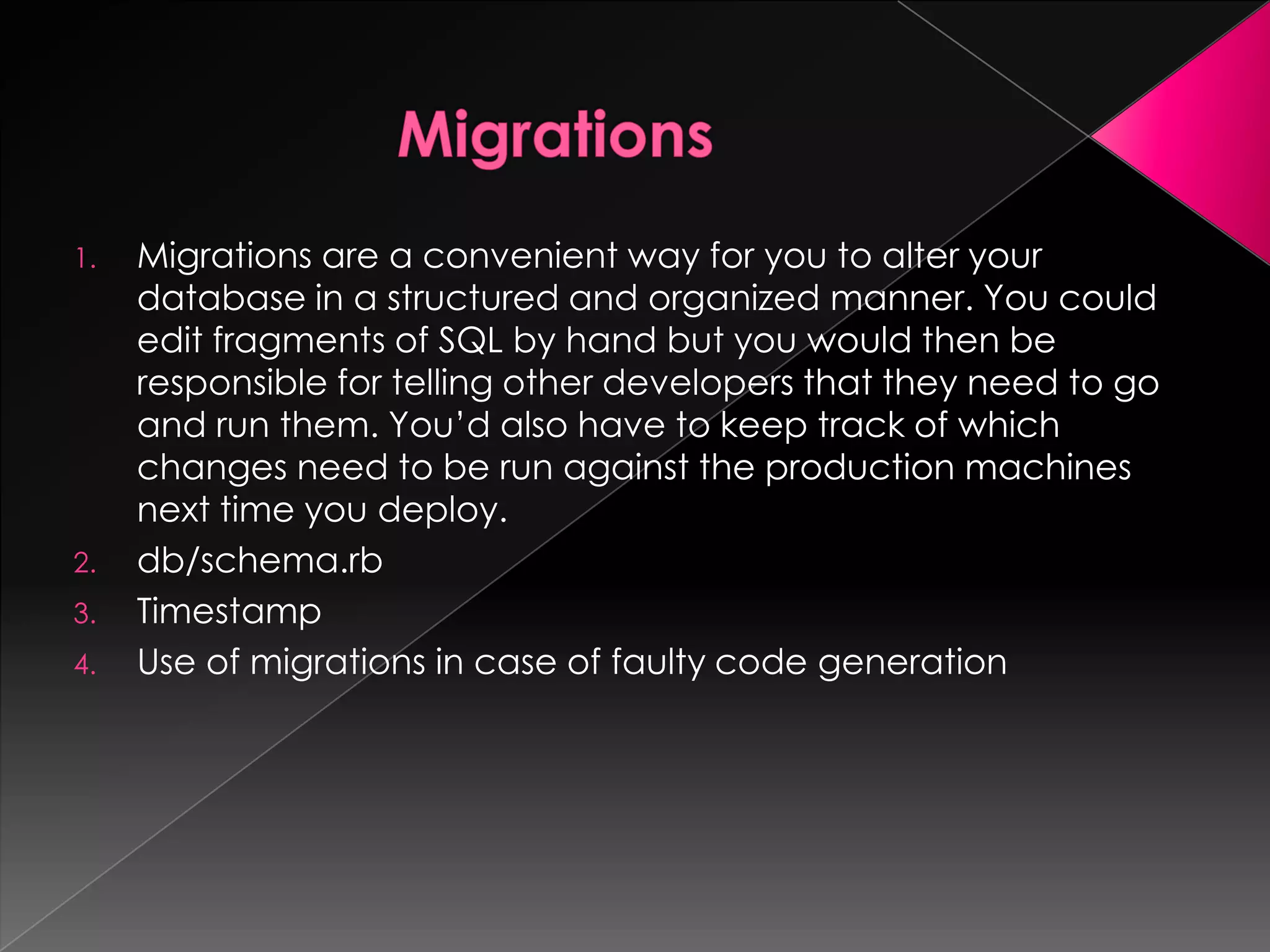 1.   Migrations are a convenient way for you to alter your
     database in a structured and organized manner. You could
     edit fragments of SQL by hand but you would then be
     responsible for telling other developers that they need to go
     and run them. You’d also have to keep track of which
     changes need to be run against the production machines
     next time you deploy.
2.   db/schema.rb
3.   Timestamp
4.   Use of migrations in case of faulty code generation
 