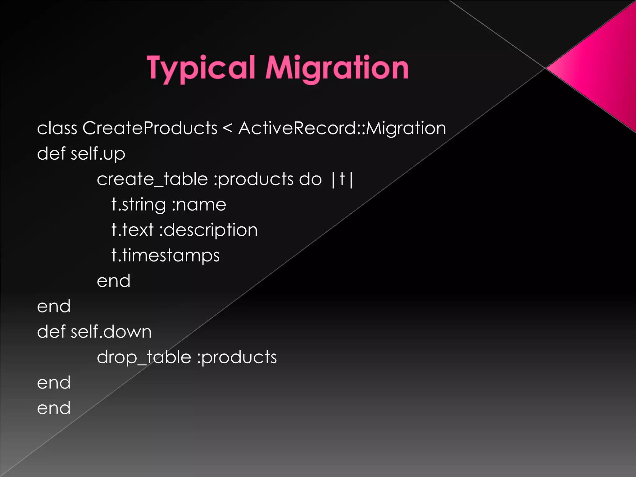 class CreateProducts < ActiveRecord::Migration
def self.up
        create_table :products do |t|
          t.string :name
          t.text :description
          t.timestamps
        end
end
def self.down
        drop_table :products
end
end
 