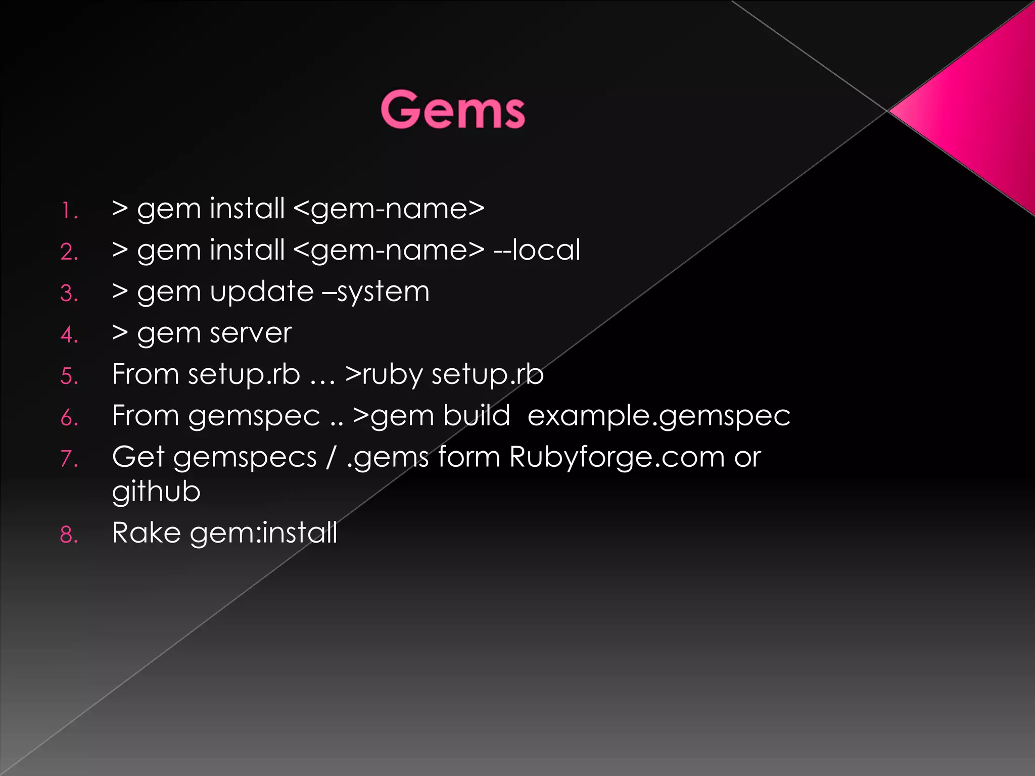 1.   > gem install <gem-name>
2.   > gem install <gem-name> --local
3.   > gem update –system
4.   > gem server
5.   From setup.rb … >ruby setup.rb
6.   From gemspec .. >gem build example.gemspec
7.   Get gemspecs / .gems form Rubyforge.com or
     github
8.   Rake gem:install
 